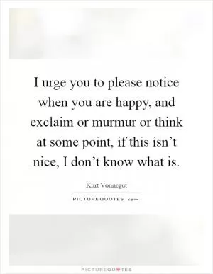 I urge you to please notice when you are happy, and exclaim or murmur or think at some point, if this isn’t nice, I don’t know what is Picture Quote #1