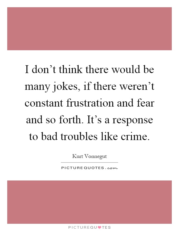 I don't think there would be many jokes, if there weren't constant frustration and fear and so forth. It's a response to bad troubles like crime Picture Quote #1