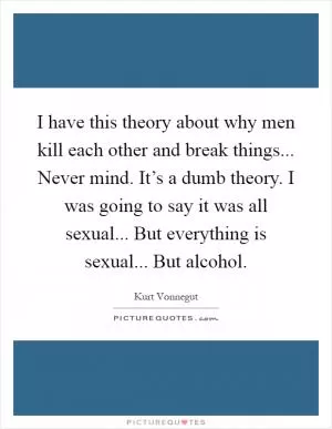 I have this theory about why men kill each other and break things... Never mind. It’s a dumb theory. I was going to say it was all sexual... But everything is sexual... But alcohol Picture Quote #1