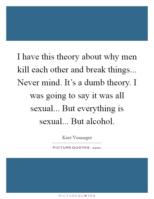 I have this theory about why men kill each other and break things... Never mind. It's a dumb theory. I was going to say it was all sexual... But everything is sexual... But alcohol Picture Quote #1