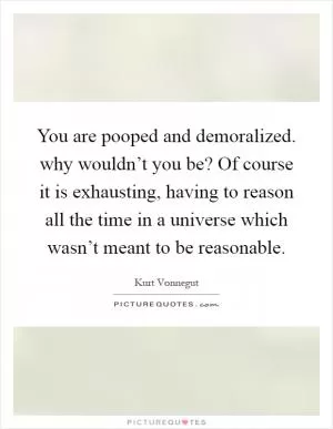 You are pooped and demoralized. why wouldn’t you be? Of course it is exhausting, having to reason all the time in a universe which wasn’t meant to be reasonable Picture Quote #1