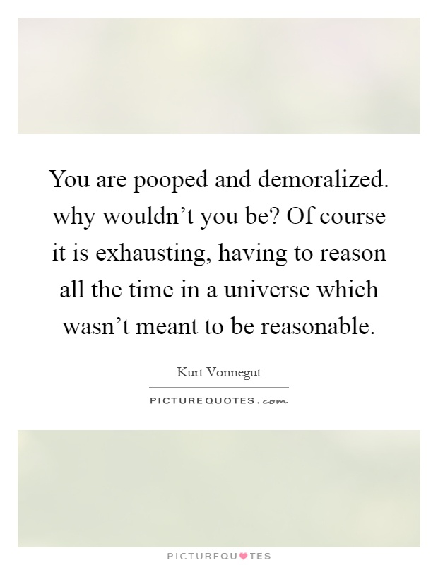 You are pooped and demoralized. why wouldn't you be? Of course it is exhausting, having to reason all the time in a universe which wasn't meant to be reasonable Picture Quote #1