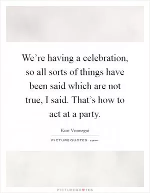 We’re having a celebration, so all sorts of things have been said which are not true, I said. That’s how to act at a party Picture Quote #1