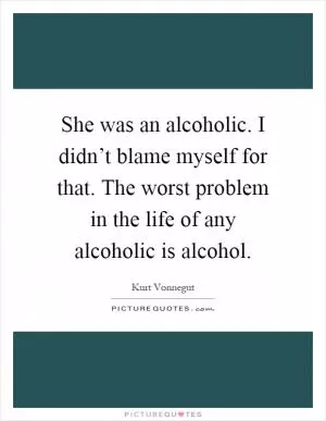 She was an alcoholic. I didn’t blame myself for that. The worst problem in the life of any alcoholic is alcohol Picture Quote #1
