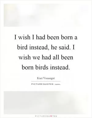 I wish I had been born a bird instead, he said. I wish we had all been born birds instead Picture Quote #1