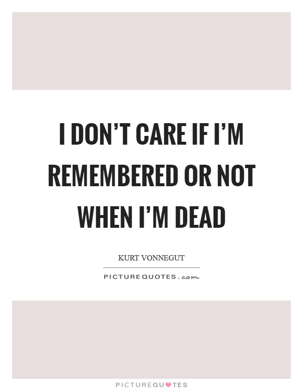 I don't care if I'm remembered or not when I'm dead Picture Quote #1