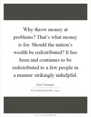 Why throw money at problems? That’s what money is for. Should the nation’s wealth be redistributed? It has been and continues to be redistributed to a few people in a manner strikingly unhelpful Picture Quote #1