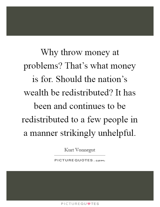 Why throw money at problems? That's what money is for. Should the nation's wealth be redistributed? It has been and continues to be redistributed to a few people in a manner strikingly unhelpful Picture Quote #1