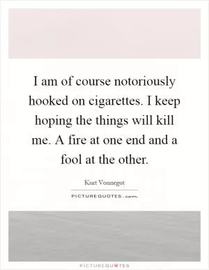 I am of course notoriously hooked on cigarettes. I keep hoping the things will kill me. A fire at one end and a fool at the other Picture Quote #1