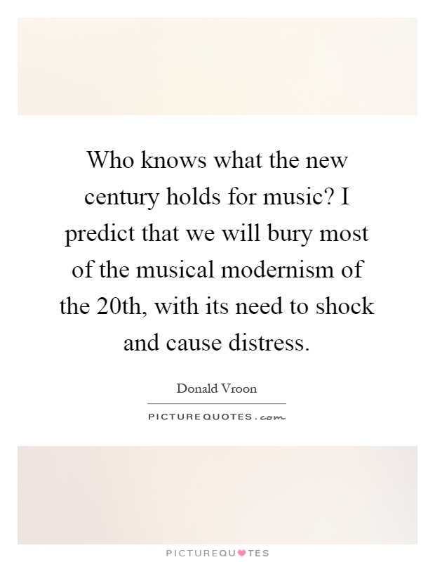 Who knows what the new century holds for music? I predict that we will bury most of the musical modernism of the 20th, with its need to shock and cause distress Picture Quote #1