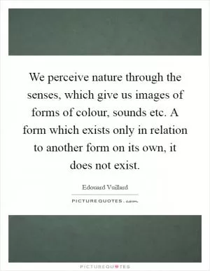 We perceive nature through the senses, which give us images of forms of colour, sounds etc. A form which exists only in relation to another form on its own, it does not exist Picture Quote #1