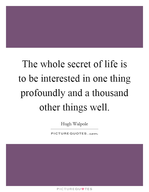 The whole secret of life is to be interested in one thing profoundly and a thousand other things well Picture Quote #1