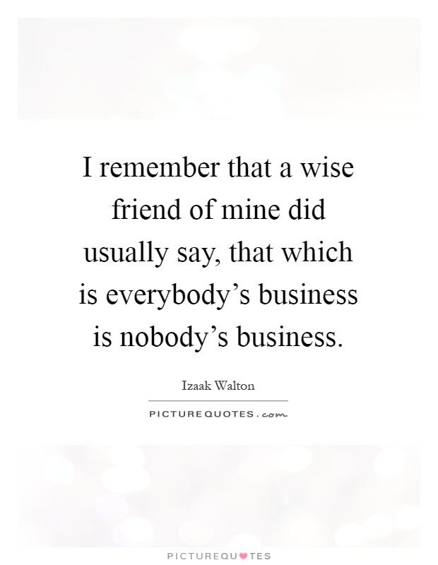 I remember that a wise friend of mine did usually say, that which is everybody's business is nobody's business Picture Quote #1