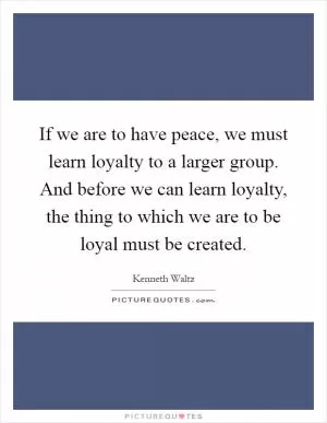 If we are to have peace, we must learn loyalty to a larger group. And before we can learn loyalty, the thing to which we are to be loyal must be created Picture Quote #1
