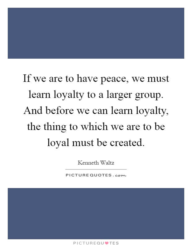 If we are to have peace, we must learn loyalty to a larger group. And before we can learn loyalty, the thing to which we are to be loyal must be created Picture Quote #1