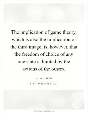 The implication of game theory, which is also the implication of the third image, is, however, that the freedom of choice of any one state is limited by the actions of the others Picture Quote #1