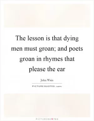 The lesson is that dying men must groan; and poets groan in rhymes that please the ear Picture Quote #1