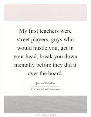 My first teachers were street players, guys who would hustle you, get in your head, break you down mentally before they did it over the board Picture Quote #1