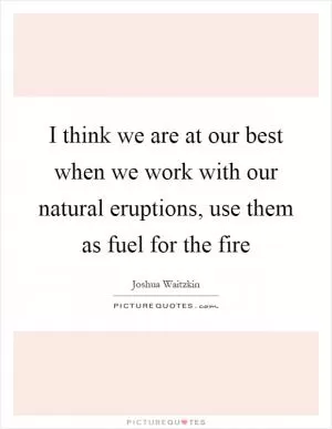 I think we are at our best when we work with our natural eruptions, use them as fuel for the fire Picture Quote #1