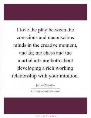 I love the play between the conscious and unconscious minds in the creative moment, and for me chess and the martial arts are both about developing a rich working relationship with your intuition Picture Quote #1