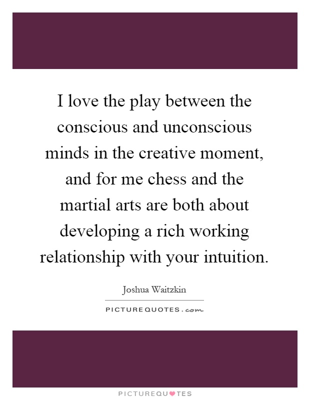 I love the play between the conscious and unconscious minds in the creative moment, and for me chess and the martial arts are both about developing a rich working relationship with your intuition Picture Quote #1