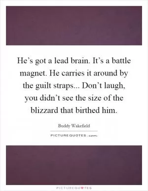 He’s got a lead brain. It’s a battle magnet. He carries it around by the guilt straps... Don’t laugh, you didn’t see the size of the blizzard that birthed him Picture Quote #1