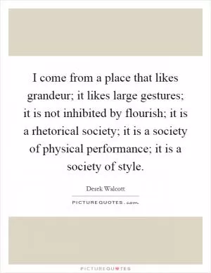 I come from a place that likes grandeur; it likes large gestures; it is not inhibited by flourish; it is a rhetorical society; it is a society of physical performance; it is a society of style Picture Quote #1