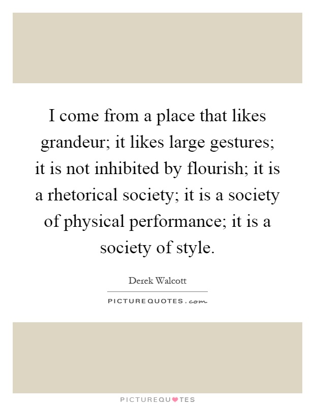 I come from a place that likes grandeur; it likes large gestures; it is not inhibited by flourish; it is a rhetorical society; it is a society of physical performance; it is a society of style Picture Quote #1