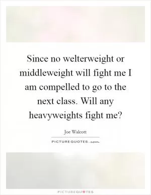 Since no welterweight or middleweight will fight me I am compelled to go to the next class. Will any heavyweights fight me? Picture Quote #1