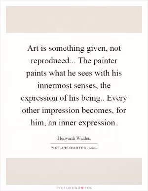 Art is something given, not reproduced... The painter paints what he sees with his innermost senses, the expression of his being.. Every other impression becomes, for him, an inner expression Picture Quote #1
