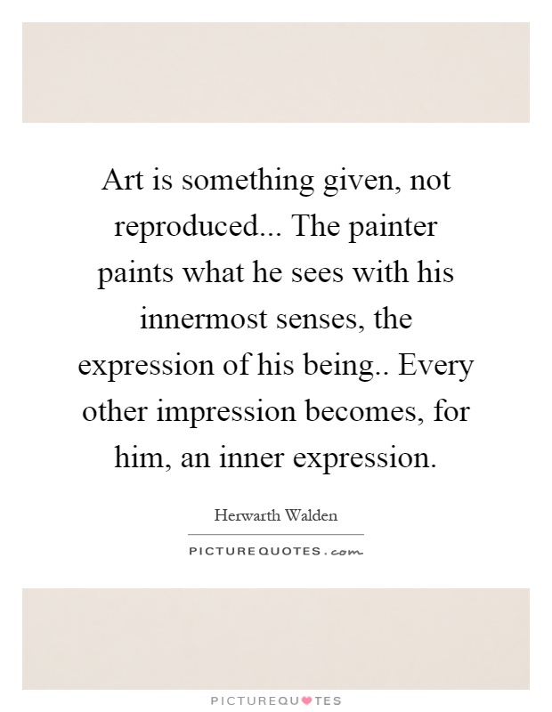 Art is something given, not reproduced... The painter paints what he sees with his innermost senses, the expression of his being.. Every other impression becomes, for him, an inner expression Picture Quote #1