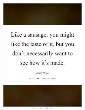 Like a sausage: you might like the taste of it, but you don’t necessarily want to see how it’s made Picture Quote #1