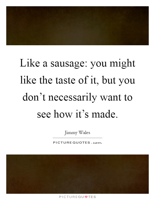 Like a sausage: you might like the taste of it, but you don't necessarily want to see how it's made Picture Quote #1