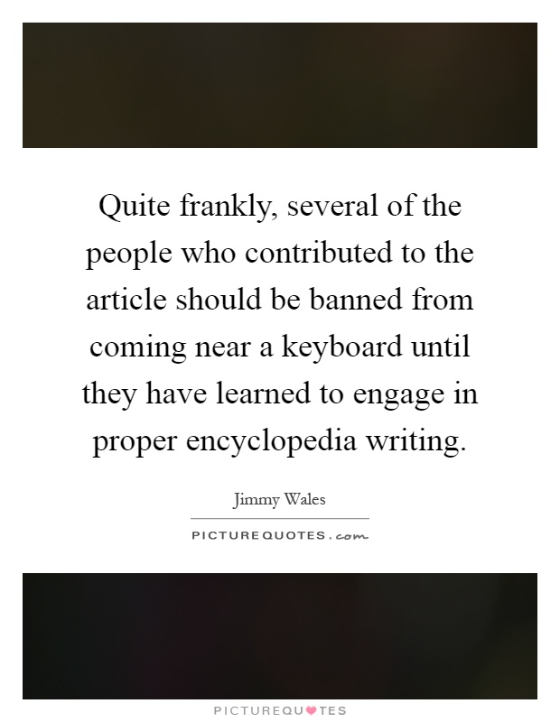 Quite frankly, several of the people who contributed to the article should be banned from coming near a keyboard until they have learned to engage in proper encyclopedia writing Picture Quote #1