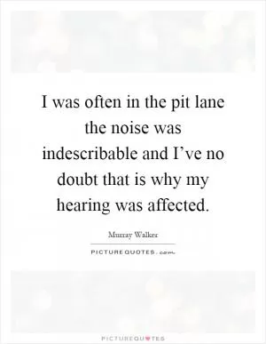 I was often in the pit lane the noise was indescribable and I’ve no doubt that is why my hearing was affected Picture Quote #1