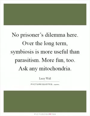 No prisoner’s dilemma here. Over the long term, symbiosis is more useful than parasitism. More fun, too. Ask any mitochondria Picture Quote #1