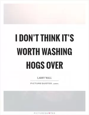 I don’t think it’s worth washing hogs over Picture Quote #1