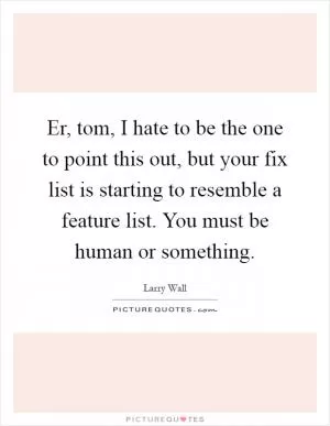 Er, tom, I hate to be the one to point this out, but your fix list is starting to resemble a feature list. You must be human or something Picture Quote #1