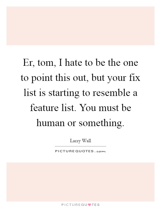 Er, tom, I hate to be the one to point this out, but your fix list is starting to resemble a feature list. You must be human or something Picture Quote #1
