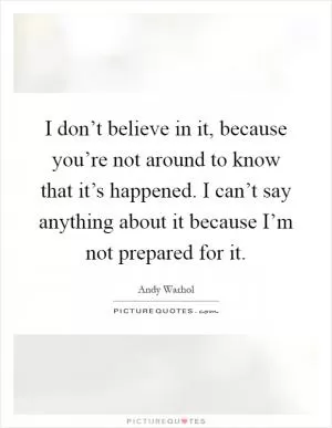 I don’t believe in it, because you’re not around to know that it’s happened. I can’t say anything about it because I’m not prepared for it Picture Quote #1