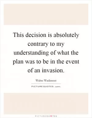 This decision is absolutely contrary to my understanding of what the plan was to be in the event of an invasion Picture Quote #1