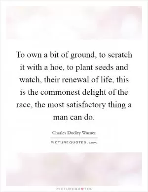 To own a bit of ground, to scratch it with a hoe, to plant seeds and watch, their renewal of life, this is the commonest delight of the race, the most satisfactory thing a man can do Picture Quote #1