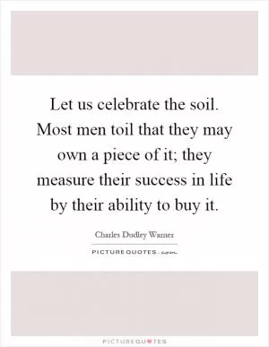 Let us celebrate the soil. Most men toil that they may own a piece of it; they measure their success in life by their ability to buy it Picture Quote #1