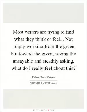 Most writers are trying to find what they think or feel... Not simply working from the given, but toward the given, saying the unsayable and steadily asking, what do I really feel about this? Picture Quote #1