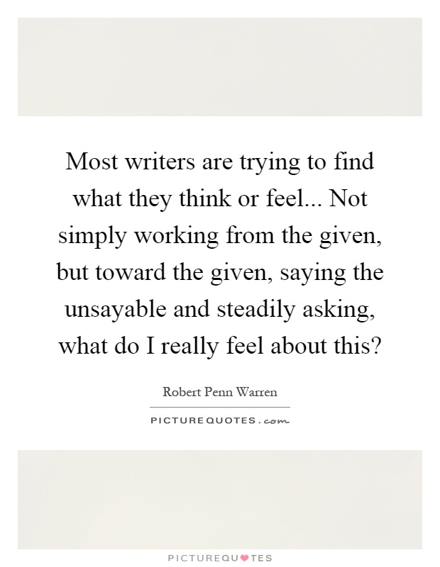 Most writers are trying to find what they think or feel... Not simply working from the given, but toward the given, saying the unsayable and steadily asking, what do I really feel about this? Picture Quote #1