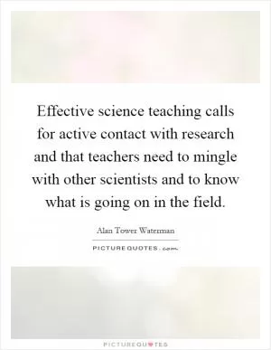 Effective science teaching calls for active contact with research and that teachers need to mingle with other scientists and to know what is going on in the field Picture Quote #1