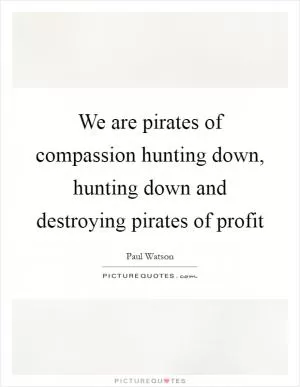 We are pirates of compassion hunting down, hunting down and destroying pirates of profit Picture Quote #1