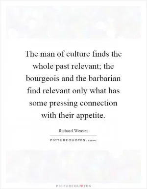 The man of culture finds the whole past relevant; the bourgeois and the barbarian find relevant only what has some pressing connection with their appetite Picture Quote #1