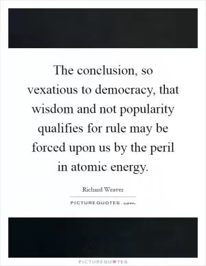 The conclusion, so vexatious to democracy, that wisdom and not popularity qualifies for rule may be forced upon us by the peril in atomic energy Picture Quote #1