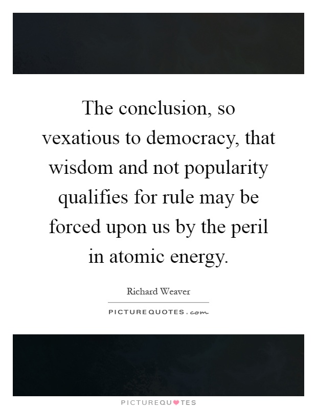 The conclusion, so vexatious to democracy, that wisdom and not popularity qualifies for rule may be forced upon us by the peril in atomic energy Picture Quote #1